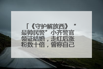 《守护解放西》“最帅民警”小齐警官领证结婚，走红后涨粉数十倍，曾称自己只是普通人
