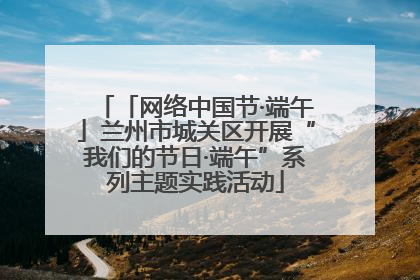 「网络中国节·端午」兰州市城关区开展“我们的节日·端午”系列主题实践活动