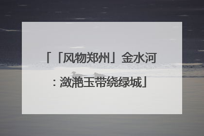 「风物郑州」金水河：潋滟玉带绕绿城