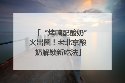 “烤鸭配酸奶”火出圈！老北京酸奶解锁新吃法