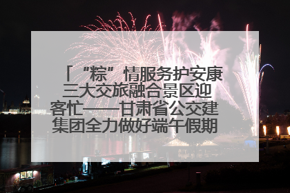 “粽”情服务护安康 三大交旅融合景区迎客忙——甘肃省公交建集团全力做好端午假期景区运营工作