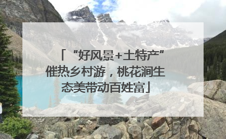 “好风景+土特产”催热乡村游，桃花涧生态美带动百姓富