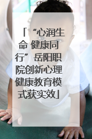 “心润生命 健康同行”岳阳职院创新心理健康教育模式获实效