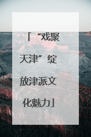 “戏聚天津”绽放津派文化魅力