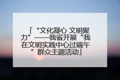 “文化凝心 文明聚力”——我省开展“我在文明实践中心过端午”群众主题活动