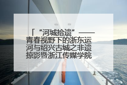 “河城拾遗”——青春视野下的浙东运河与绍兴古城之非遗掠影暨浙江传媒学院小学期来绍