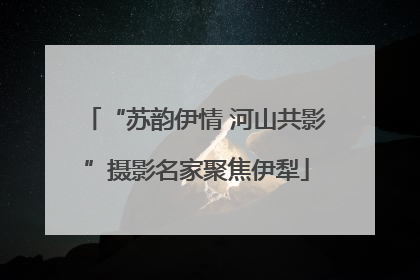 “苏韵伊情 河山共影”摄影名家聚焦伊犁