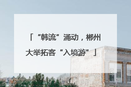 “韩流”涌动，郴州大举拓客“入境游”