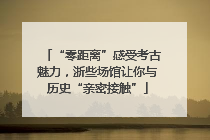 “零距离”感受考古魅力，浙些场馆让你与历史“亲密接触”