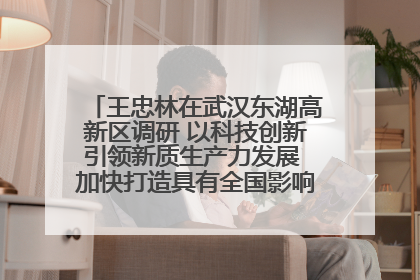 王忠林在武汉东湖高新区调研 以科技创新引领新质生产力发展 加快打造具有全国影响力的科技创新高地