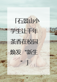石景山小学生让千年茶香在校园焕发“新生”