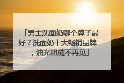 男士洗面奶哪个牌子最好？洗面奶十大畅销品牌，油光粗糙不再见