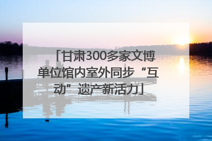 甘肃300多家文博单位馆内室外同步“互动”遗产新活力