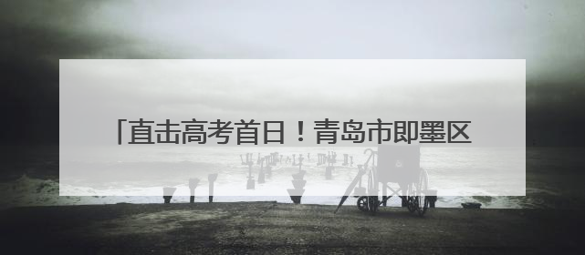 直击高考首日！青岛市即墨区7656名考生今朝试锋芒