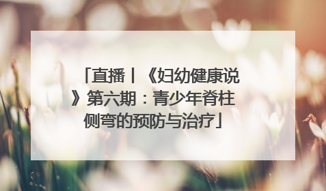 直播丨《妇幼健康说》第六期：青少年脊柱侧弯的预防与治疗