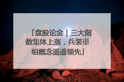 盘股论金｜三大指数集体上涨，兵装重组概念遥遥领先