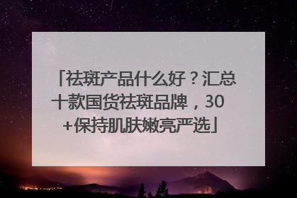 祛斑产品什么好？汇总十款国货祛斑品牌，30+保持肌肤嫩亮严选