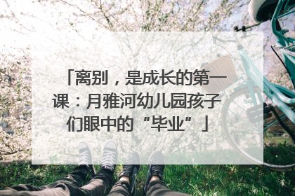 离别，是成长的第一课：月雅河幼儿园孩子们眼中的“毕业”