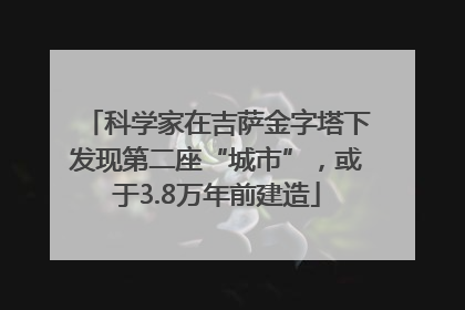 科学家在吉萨金字塔下发现第二座“城市”，或于3.8万年前建造