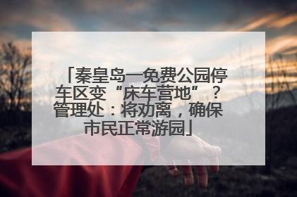 秦皇岛一免费公园停车区变“床车营地”？管理处：将劝离，确保市民正常游园