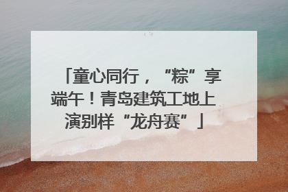 童心同行，“粽”享端午！青岛建筑工地上演别样“龙舟赛”