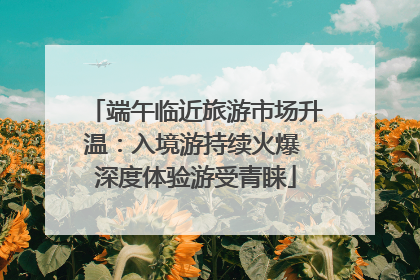 端午临近旅游市场升温：入境游持续火爆 深度体验游受青睐