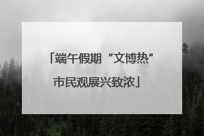 端午假期“文博热” 市民观展兴致浓