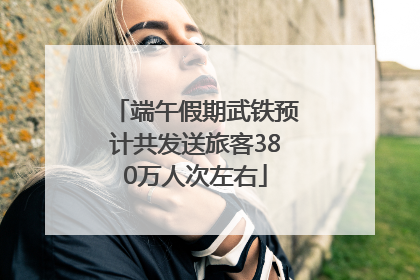 端午假期武铁预计共发送旅客380万人次左右