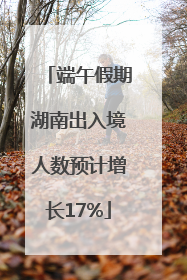 端午假期湖南出入境人数预计增长17%