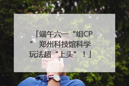 端午六一“组CP” 郑州科技馆科学玩法超“上头”！