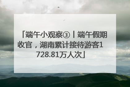 端午小观察③丨端午假期收官，湖南累计接待游客1728.81万人次