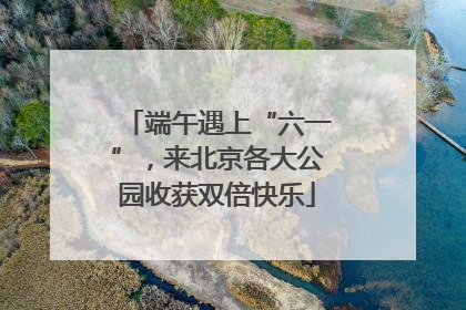 端午遇上“六一”，来北京各大公园收获双倍快乐