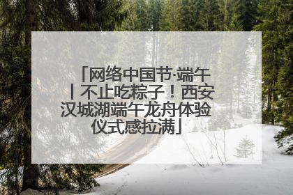 网络中国节·端午丨不止吃粽子！西安汉城湖端午龙舟体验仪式感拉满