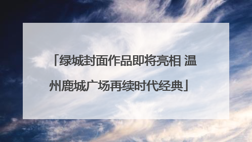 绿城封面作品即将亮相 温州鹿城广场再续时代经典