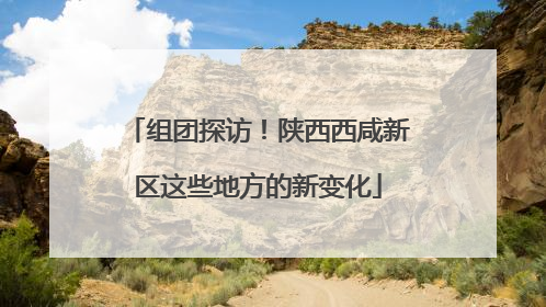 组团探访！陕西西咸新区这些地方的新变化