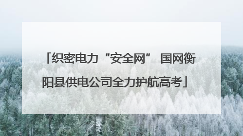 织密电力“安全网” 国网衡阳县供电公司全力护航高考
