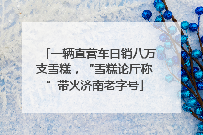 一辆直营车日销八万支雪糕，“雪糕论斤称”带火济南老字号