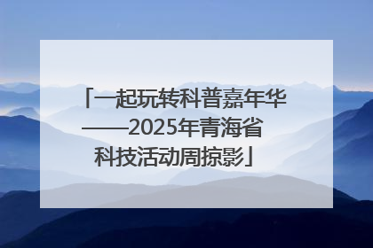 一起玩转科普嘉年华——2025年青海省科技活动周掠影