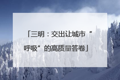 三明：交出让城市“呼吸”的高质量答卷