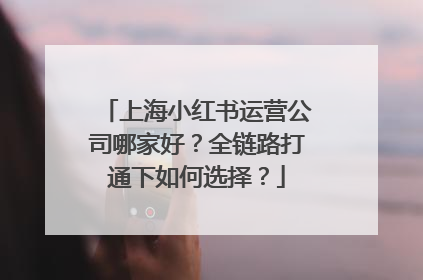 上海小红书运营公司哪家好？全链路打通下如何选择？