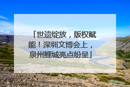 世遗绽放，版权赋能！深圳文博会上，泉州鲤城亮点纷呈