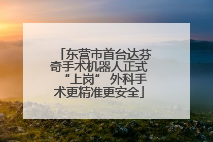 东营市首台达芬奇手术机器人正式“上岗” 外科手术更精准更安全