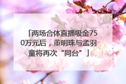 两场合体直播吸金750万元后，董明珠与孟羽童将再次“同台”