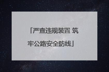 严查违规装置 筑牢公路安全防线