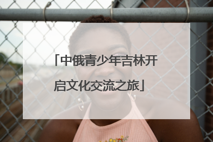 中俄青少年吉林开启文化交流之旅