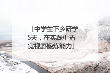中学生下乡研学5天，在实践中拓宽视野锻炼能力