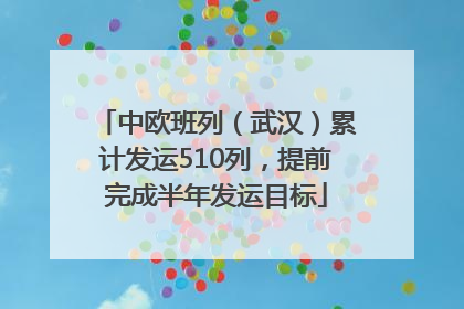 中欧班列（武汉）累计发运510列，提前完成半年发运目标