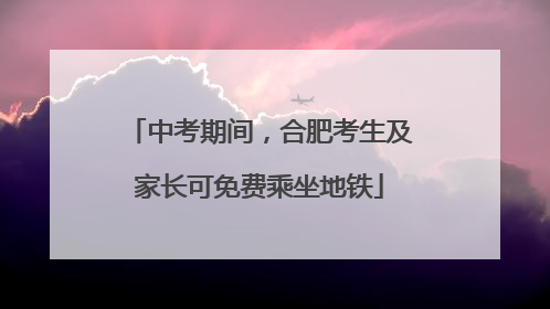 中考期间，合肥考生及家长可免费乘坐地铁