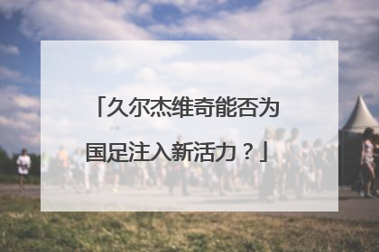 久尔杰维奇能否为国足注入新活力？