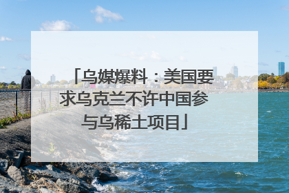 乌媒爆料：美国要求乌克兰不许中国参与乌稀土项目